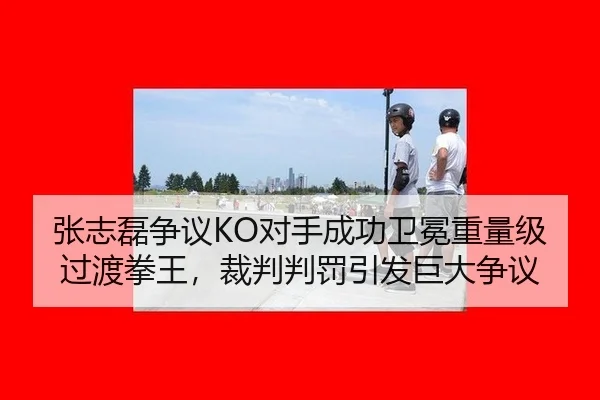 张志磊争议KO对手成功卫冕重量级过渡拳王，裁判判罚引发巨大争议