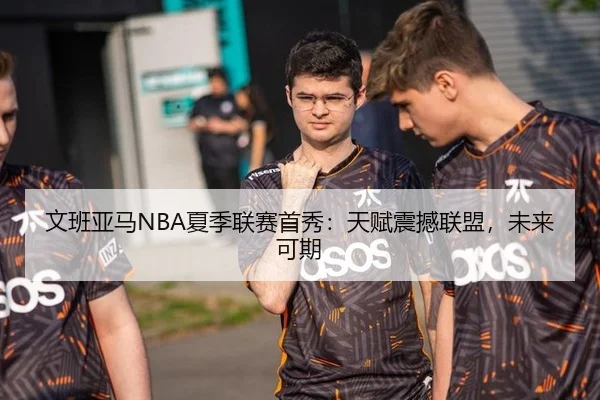 文班亚马NBA夏季联赛首秀：天赋震撼联盟，未来可期