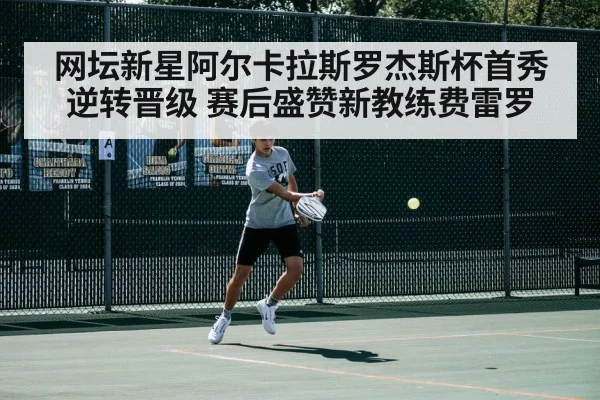 网坛新星阿尔卡拉斯罗杰斯杯首秀逆转晋级 赛后盛赞新教练费雷罗